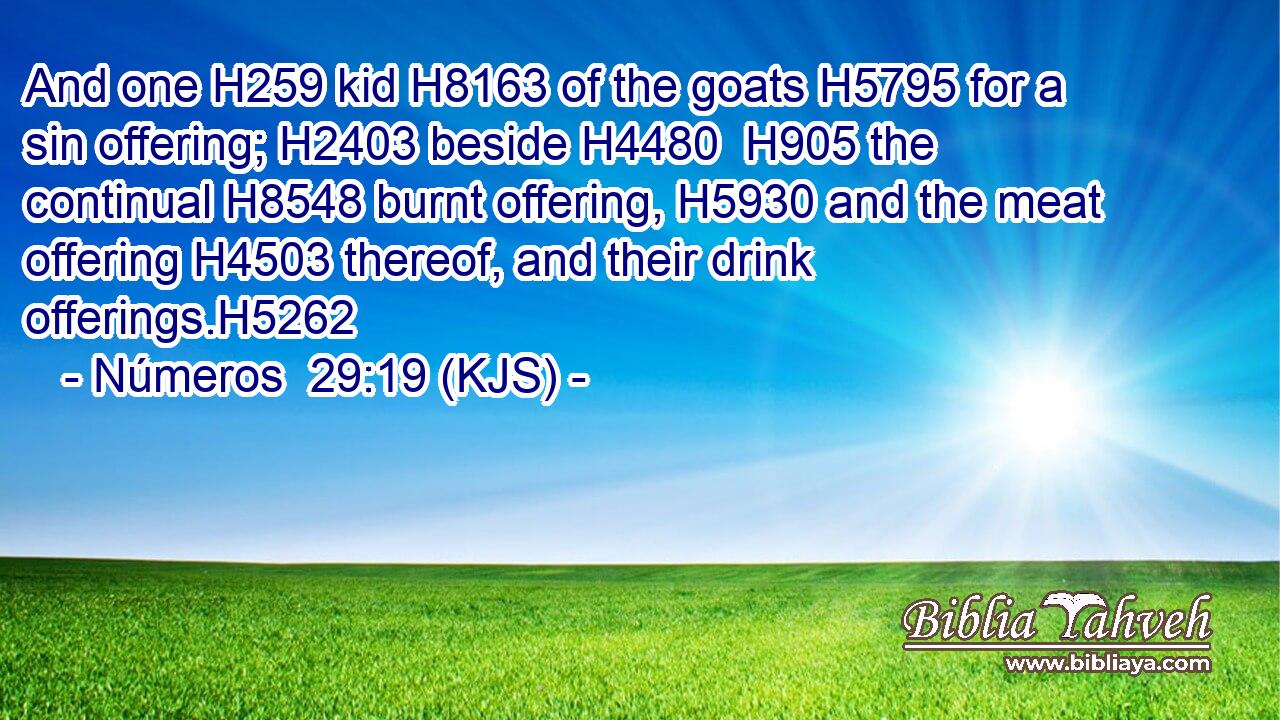 And one H259 kid H8163 of the goats H5795 for a sin offering; H2403 beside H4480  H905 the continual H8548 burnt offering, H5930 and the meat offering H4503 thereof, and their drink offerings.H5262