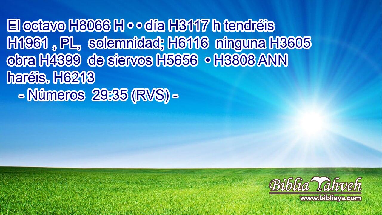 El octavo H8066 H • • día H3117 h tendréis H1961 , PL,  solemnidad; H6116  ninguna H3605  obra H4399  de siervos H5656  • H3808 ANN haréis. H6213  