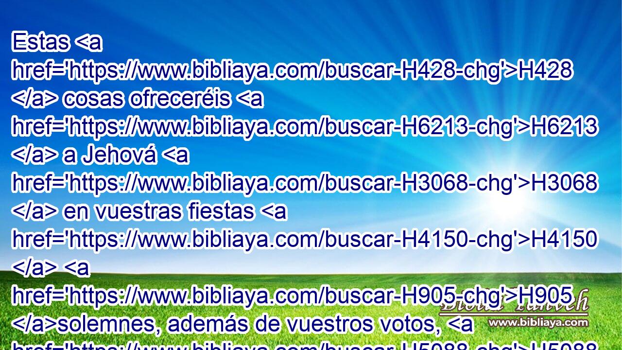 Estas H428  cosas ofreceréis H6213  a Jehová H3068  en vuestras fiestas H4150  H905 solemnes, además de vuestros votos, H5088  y de vuestras ofrendas voluntarias, H5071  para vuestros holocaustos, H5930  y para vuestras ofrendas, H4503  y para vuestras libaciones, H5262  y para vuestras ofrendas de paz. H8002  