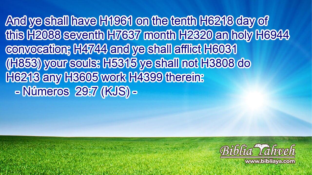And ye shall have H1961 on the tenth H6218 day of this H2088 seventh H7637 month H2320 an holy H6944 convocation; H4744 and ye shall afflict H6031 (H853) your souls: H5315 ye shall not H3808 do H6213 any H3605 work H4399 therein: