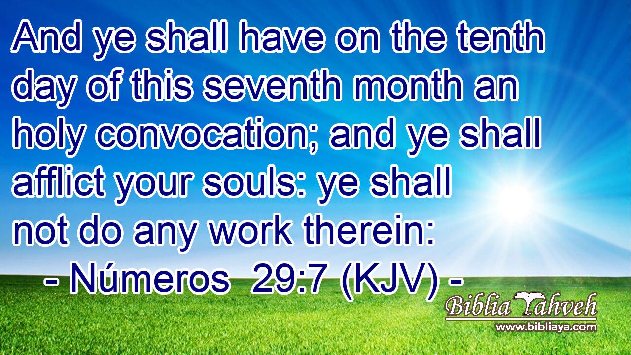 And ye shall have on the tenth day of this seventh month an holy convocation; and ye shall afflict your souls: ye shall not do any work therein: