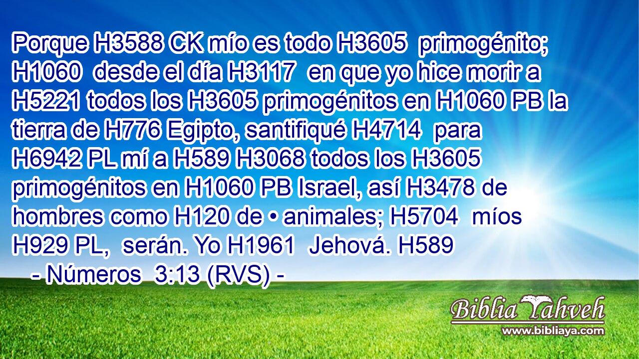 Porque H3588 CK mío es todo H3605  primogénito; H1060  desde el día H3117  en que yo hice morir a H5221 todos los H3605 primogénitos en H1060 PB la tierra de H776 Egipto, santifiqué H4714  para H6942 PL mí a H589 H3068 todos los H3605 primogénitos en H1060 PB Israel, así H3478 de hombres como H120 de • animales; H5704  míos H929 PL,  serán. Yo H1961  Jehová. H589  