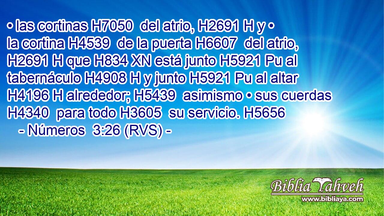 • las cortinas H7050  del atrio, H2691 H y • la cortina H4539  de la puerta H6607  del atrio, H2691 H que H834 XN está junto H5921 Pu al tabernáculo H4908 H y junto H5921 Pu al altar H4196 H alrededor; H5439  asimismo • sus cuerdas H4340  para todo H3605  su servicio. H5656  