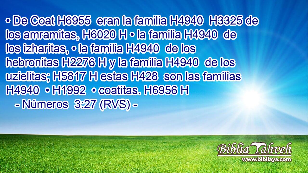 • De Coat H6955  eran la familia H4940  H3325 de los amramitas, H6020 H • la familia H4940  de los izharitas, • la familia H4940  de los hebronitas H2276 H y la familia H4940  de los uzielitas; H5817 H estas H428  son las familias H4940  • H1992  • coatitas. H6956 H 