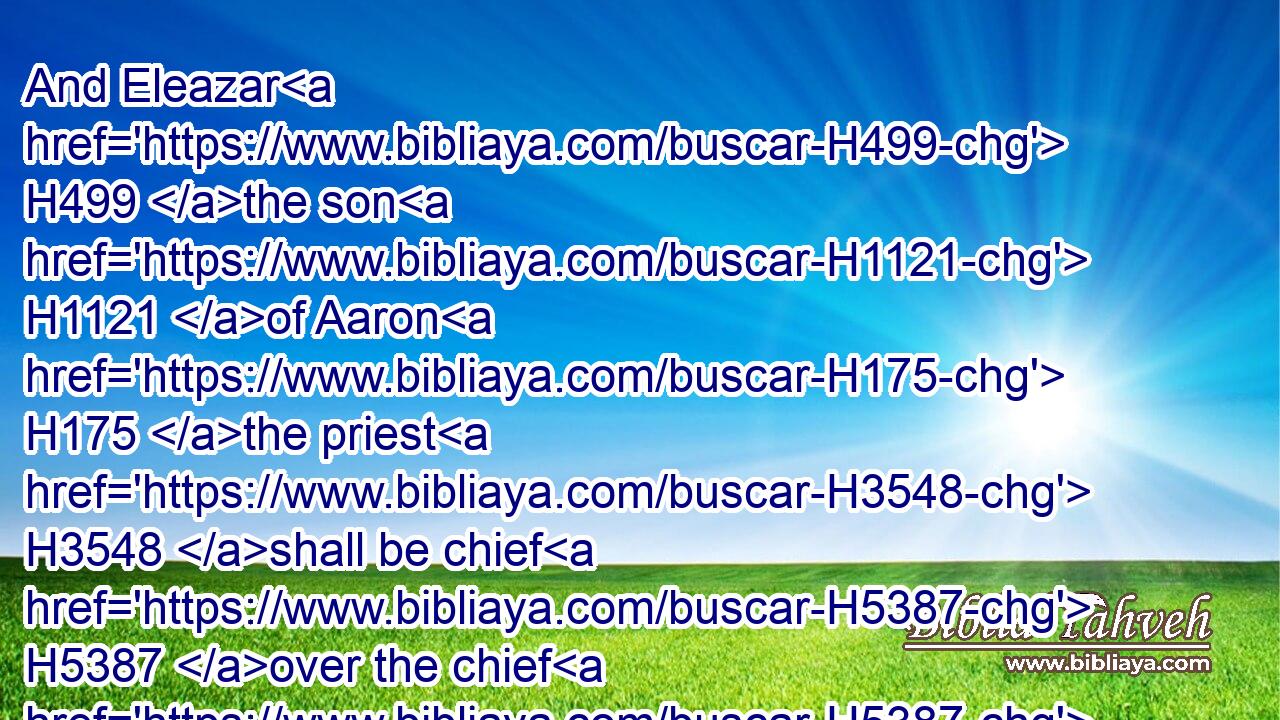And Eleazar H499 the son H1121 of Aaron H175 the priest H3548 shall be chief H5387 over the chief H5387 of the Levites, H3881 and have the oversight H6486 of them that keep H8104 the charge H4931 of the sanctuary.H6944