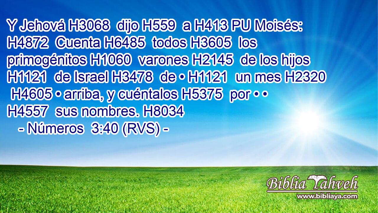 Y Jehová H3068  dijo H559  a H413 PU Moisés: H4872  Cuenta H6485  todos H3605  los primogénitos H1060  varones H2145  de los hijos H1121  de Israel H3478  de • H1121  un mes H2320  H4605 • arriba, y cuéntalos H5375  por • • H4557  sus nombres. H8034  