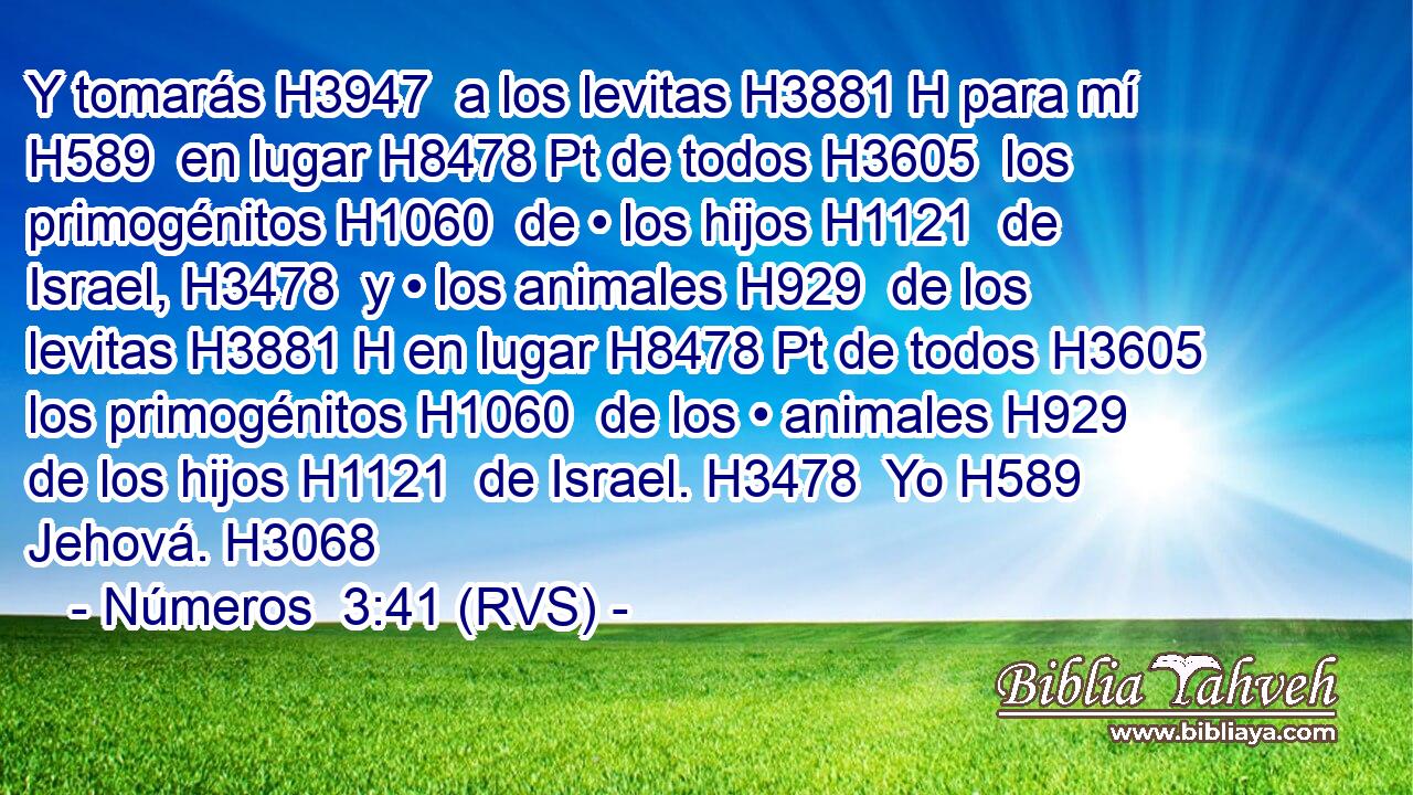 Y tomarás H3947  a los levitas H3881 H para mí H589  en lugar H8478 Pt de todos H3605  los primogénitos H1060  de • los hijos H1121  de Israel, H3478  y • los animales H929  de los levitas H3881 H en lugar H8478 Pt de todos H3605  los primogénitos H1060  de los • animales H929  de los hijos H1121  de Israel. H3478  Yo H589  Jehová. H3068  