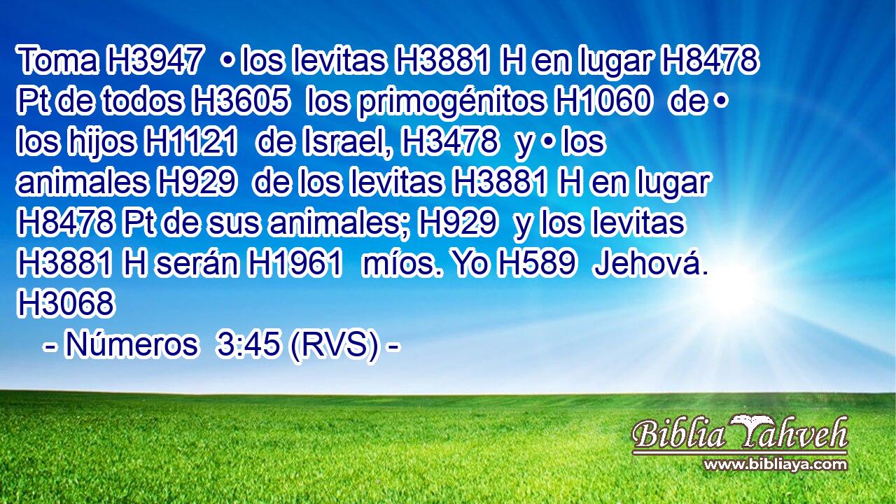 Toma H3947  • los levitas H3881 H en lugar H8478 Pt de todos H3605  los primogénitos H1060  de • los hijos H1121  de Israel, H3478  y • los animales H929  de los levitas H3881 H en lugar H8478 Pt de sus animales; H929  y los levitas H3881 H serán H1961  míos. Yo H589  Jehová. H3068  