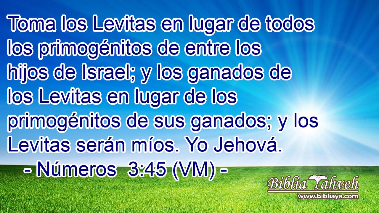  Toma los Levitas en lugar de todos los primogénitos de entre los hijos de Israel; y los ganados de los Levitas en lugar de los primogénitos de sus ganados; y los Levitas serán míos. Yo Jehová. 
