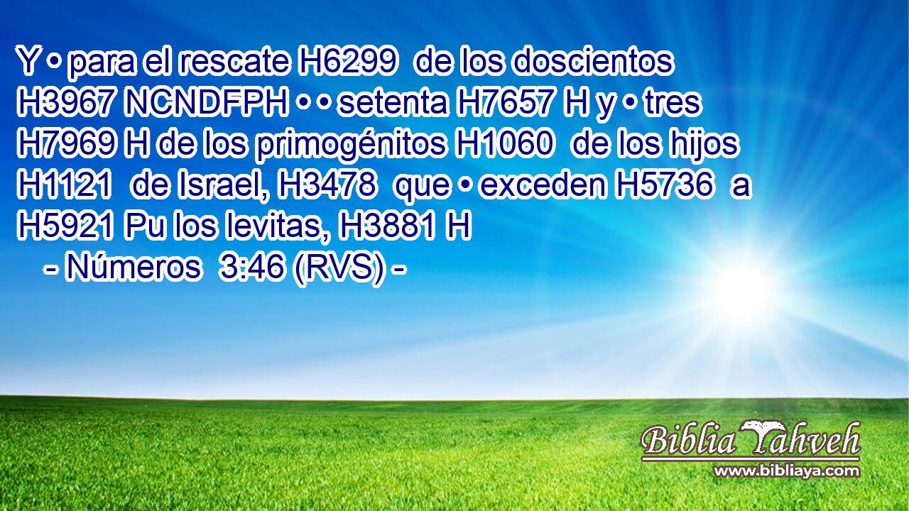 Y • para el rescate H6299  de los doscientos H3967 NCNDFPH • • setenta H7657 H y • tres H7969 H de los primogénitos H1060  de los hijos H1121  de Israel, H3478  que • exceden H5736  a H5921 Pu los levitas, H3881 H 