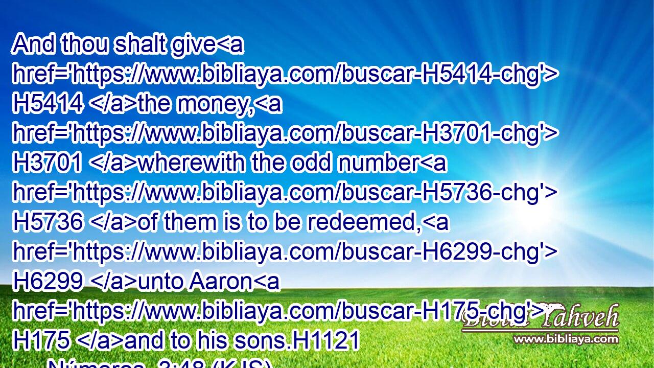 And thou shalt give H5414 the money, H3701 wherewith the odd number H5736 of them is to be redeemed, H6299 unto Aaron H175 and to his sons.H1121