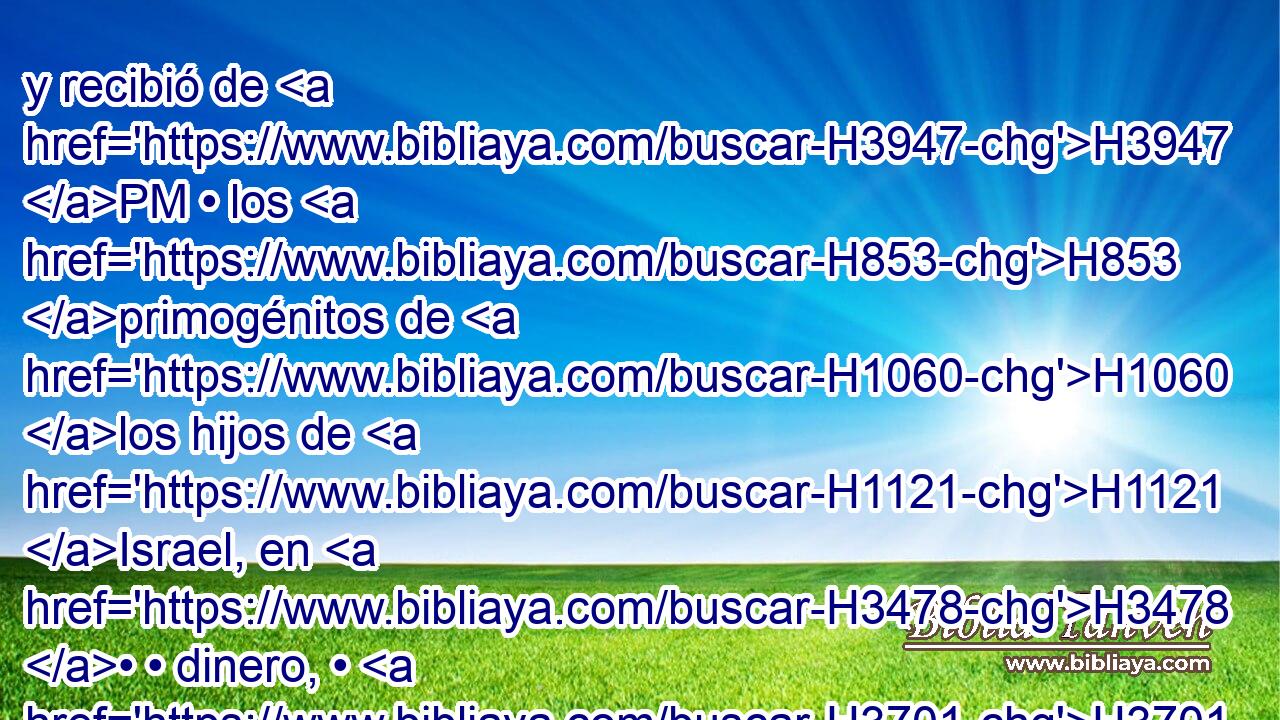 y recibió de H3947 PM • los H853 primogénitos de H1060 los hijos de H1121 Israel, en H3478 • • dinero, • H3701 CC mil trescientos H505 ,  • H7969 CC H3967 sesenta y H8346 CC cinco siclos, H2568 conforme al siclo del H8255 XD H6944 santuario. 
