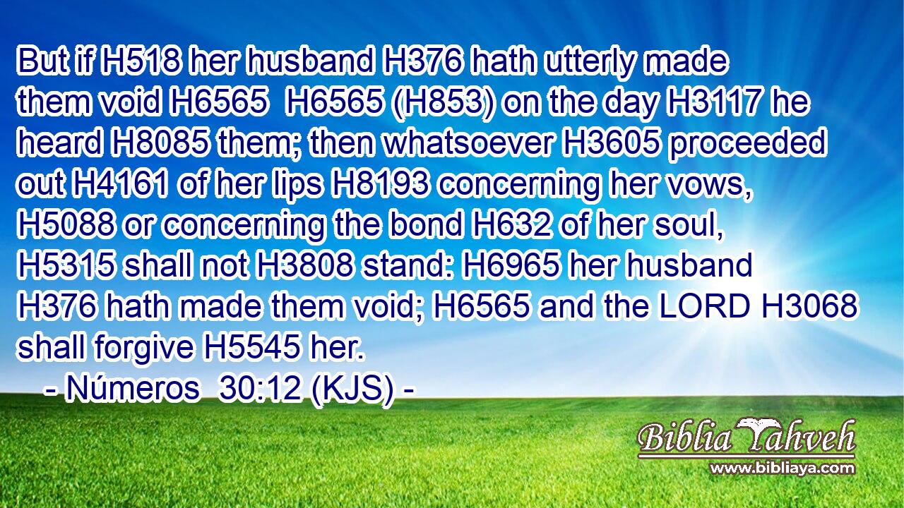 But if H518 her husband H376 hath utterly made them void H6565  H6565 (H853) on the day H3117 he heard H8085 them; then whatsoever H3605 proceeded out H4161 of her lips H8193 concerning her vows, H5088 or concerning the bond H632 of her soul, H5315 shall not H3808 stand: H6965 her husband H376 hath made them void; H6565 and the LORD H3068 shall forgive H5545 her.