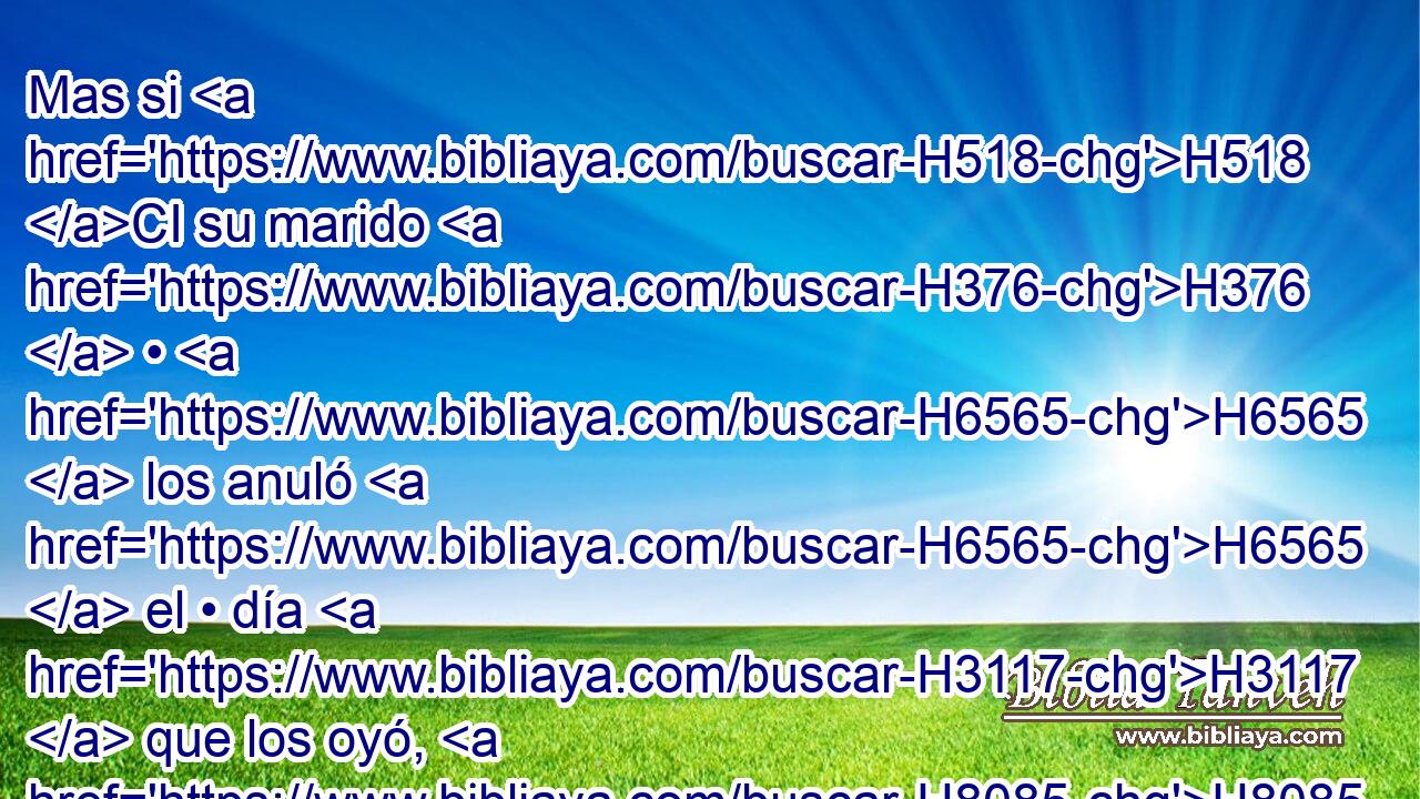 Mas si H518 CI su marido H376  • H6565  los anuló H6565  el • día H3117  que los oyó, H8085  todo H3605  lo que salió H4161  de sus labios H8193  cuanto a sus votos, H5088  y cuanto a la obligación H632  de su alma, H5315  será nulo; H3808 ANN,  H6965 su marido H376  los anuló, H6565  y Jehová H3068  la perdonará. H5545  