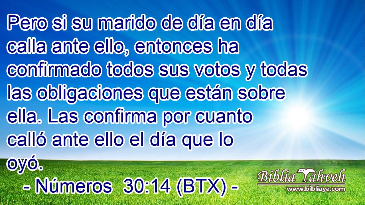 Pero si su marido de día en día calla ante ello, entonces ha confirmado todos sus votos y todas las obligaciones que están sobre ella. Las confirma por cuanto calló ante ello el día que lo oyó.