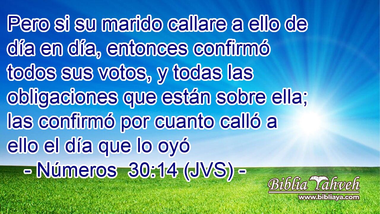 Pero si su marido callare a ello de día en día, entonces confirmó todos sus votos, y todas las obligaciones que están sobre ella; las confirmó por cuanto calló a ello el día que lo oyó