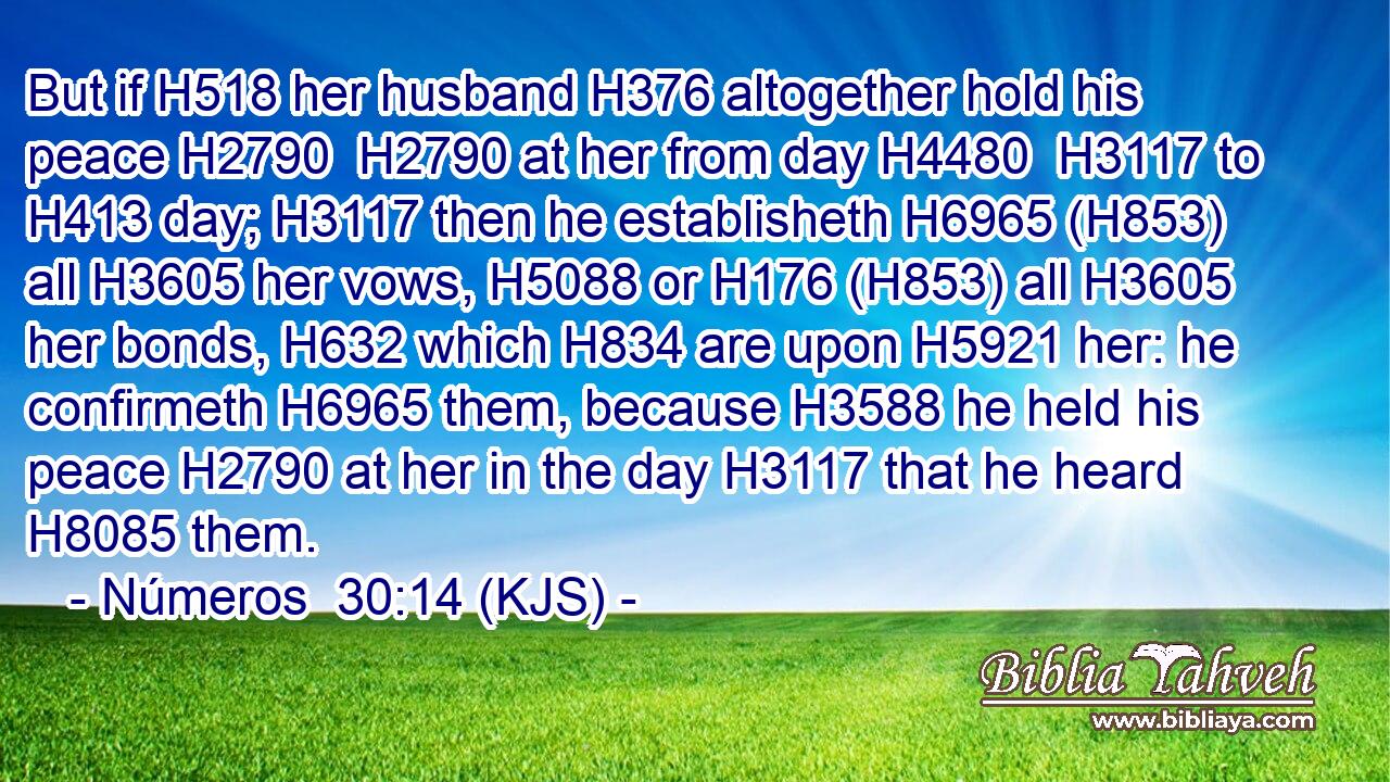 But if H518 her husband H376 altogether hold his peace H2790  H2790 at her from day H4480  H3117 to H413 day; H3117 then he establisheth H6965 (H853) all H3605 her vows, H5088 or H176 (H853) all H3605 her bonds, H632 which H834 are upon H5921 her: he confirmeth H6965 them, because H3588 he held his peace H2790 at her in the day H3117 that he heard H8085 them.