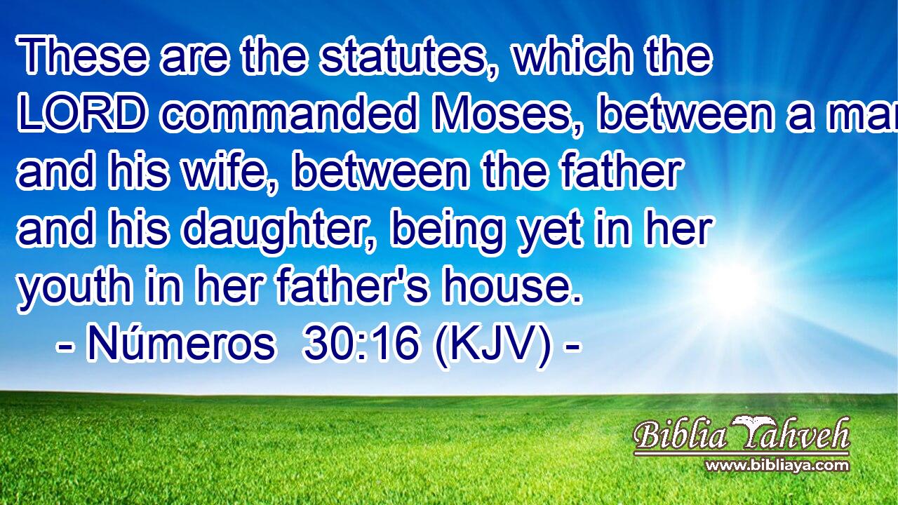 These are the statutes, which the LORD commanded Moses, between a man and his wife, between the father and his daughter, being yet in her youth in her father's house.