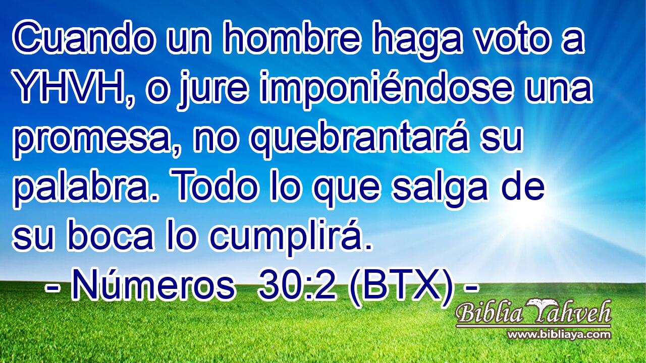 Cuando un hombre haga voto a YHVH, o jure imponiéndose una promesa, no quebrantará su palabra. Todo lo que salga de su boca lo cumplirá.