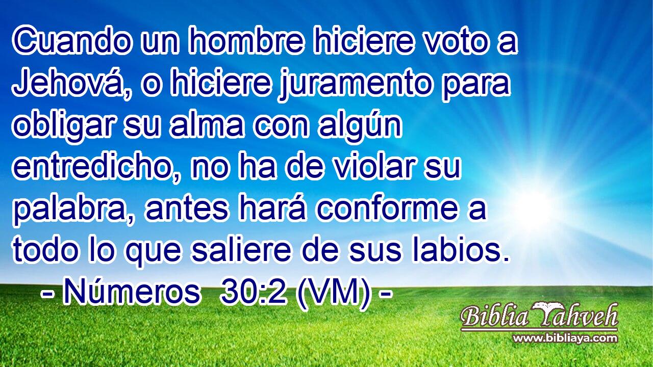  Cuando un hombre hiciere voto a Jehová, o hiciere juramento para obligar su alma con algún entredicho, no ha de violar su palabra, antes hará conforme a todo lo que saliere de sus labios. 