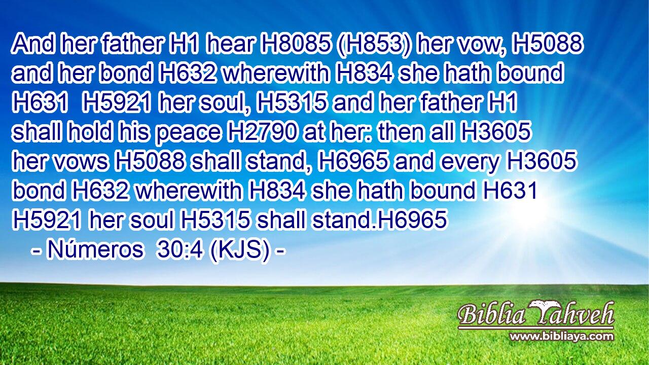 And her father H1 hear H8085 (H853) her vow, H5088 and her bond H632 wherewith H834 she hath bound H631  H5921 her soul, H5315 and her father H1 shall hold his peace H2790 at her: then all H3605 her vows H5088 shall stand, H6965 and every H3605 bond H632 wherewith H834 she hath bound H631  H5921 her soul H5315 shall stand.H6965