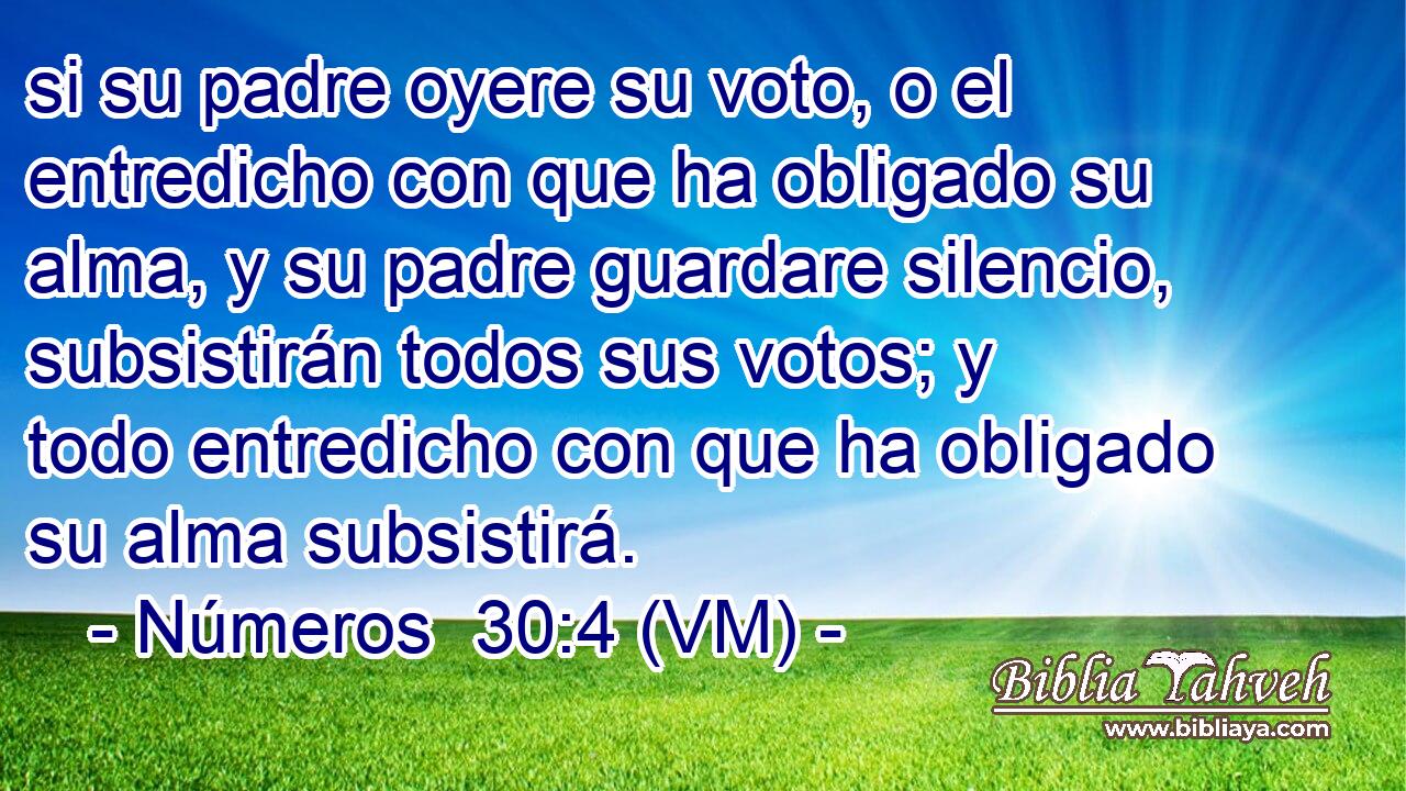  si su padre oyere su voto, o el entredicho con que ha obligado su alma, y su padre guardare silencio, subsistirán todos sus votos; y todo entredicho con que ha obligado su alma subsistirá. 