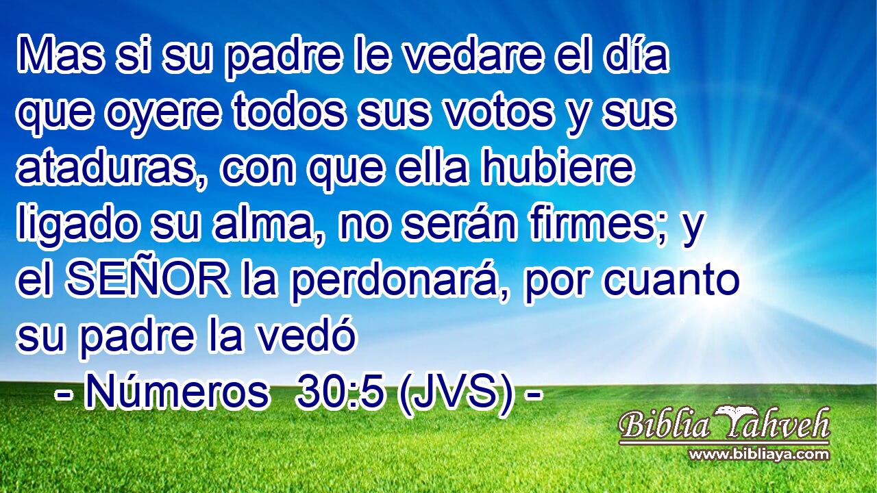 Mas si su padre le vedare el día que oyere todos sus votos y sus ataduras, con que ella hubiere ligado su alma, no serán firmes; y el SEÑOR la perdonará, por cuanto su padre la vedó