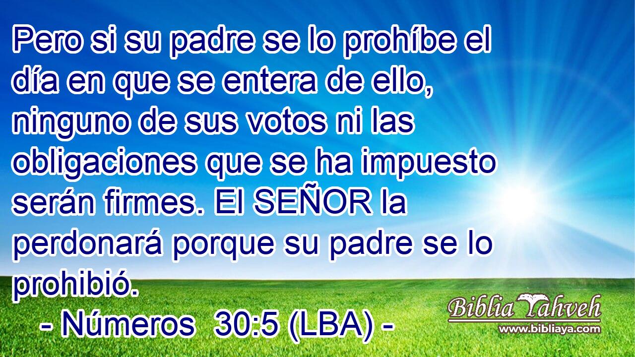 Pero si su padre se lo prohíbe el día en que se entera de ello, ninguno de sus votos ni las obligaciones que se ha impuesto serán firmes. El SEÑOR la perdonará porque su padre se lo prohibió.
