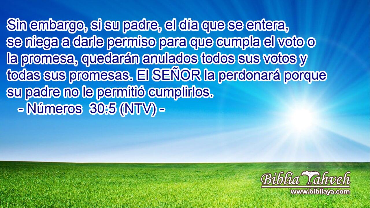 Sin embargo, si su padre, el día que se entera, se niega a darle permiso para que cumpla el voto o la promesa, quedarán anulados todos sus votos y todas sus promesas. El SEÑOR la perdonará porque su padre no le permitió cumplirlos.