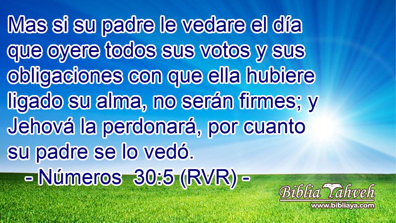 Mas si su padre le vedare el día que oyere todos sus votos y sus obligaciones con que ella hubiere ligado su alma, no serán firmes; y Jehová la perdonará, por cuanto su padre se lo vedó.