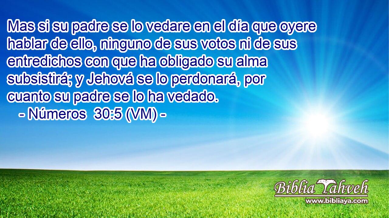  Mas si su padre se lo vedare en el día que oyere hablar de ello, ninguno de sus votos ni de sus entredichos con que ha obligado su alma subsistirá; y Jehová se lo perdonará, por cuanto su padre se lo ha vedado. 