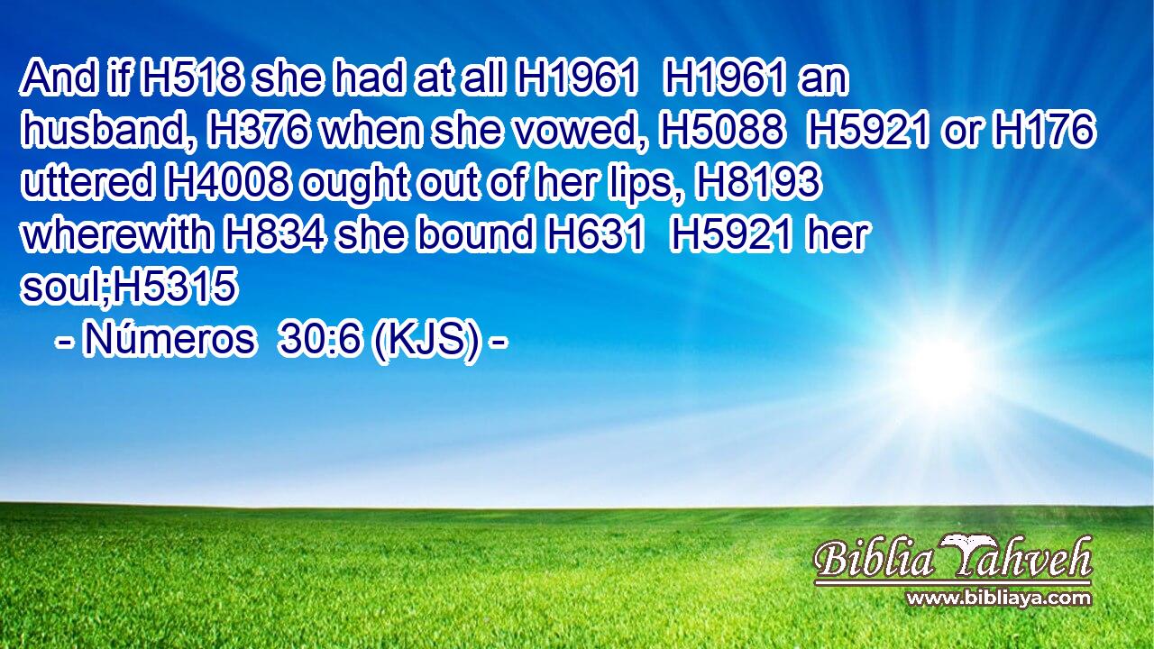And if H518 she had at all H1961  H1961 an husband, H376 when she vowed, H5088  H5921 or H176 uttered H4008 ought out of her lips, H8193 wherewith H834 she bound H631  H5921 her soul;H5315