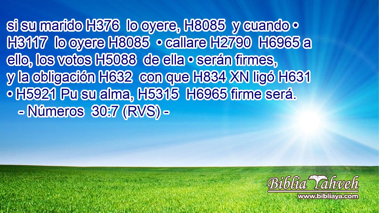 si su marido H376  lo oyere, H8085  y cuando • H3117  lo oyere H8085  • callare H2790  H6965 a ello, los votos H5088  de ella • serán firmes, y la obligación H632  con que H834 XN ligó H631  • H5921 Pu su alma, H5315  H6965 firme será. 