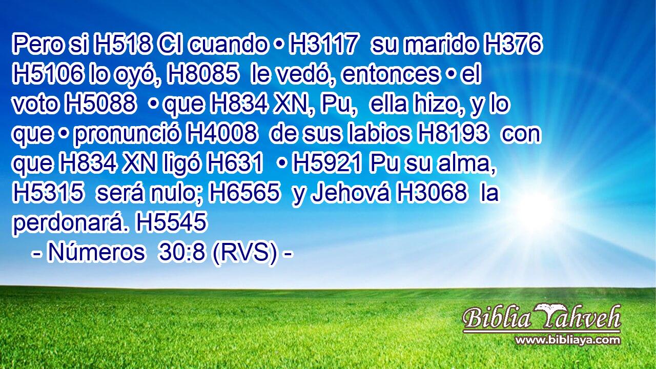 Pero si H518 CI cuando • H3117  su marido H376  H5106 lo oyó, H8085  le vedó, entonces • el voto H5088  • que H834 XN, Pu,  ella hizo, y lo que • pronunció H4008  de sus labios H8193  con que H834 XN ligó H631  • H5921 Pu su alma, H5315  será nulo; H6565  y Jehová H3068  la perdonará. H5545  