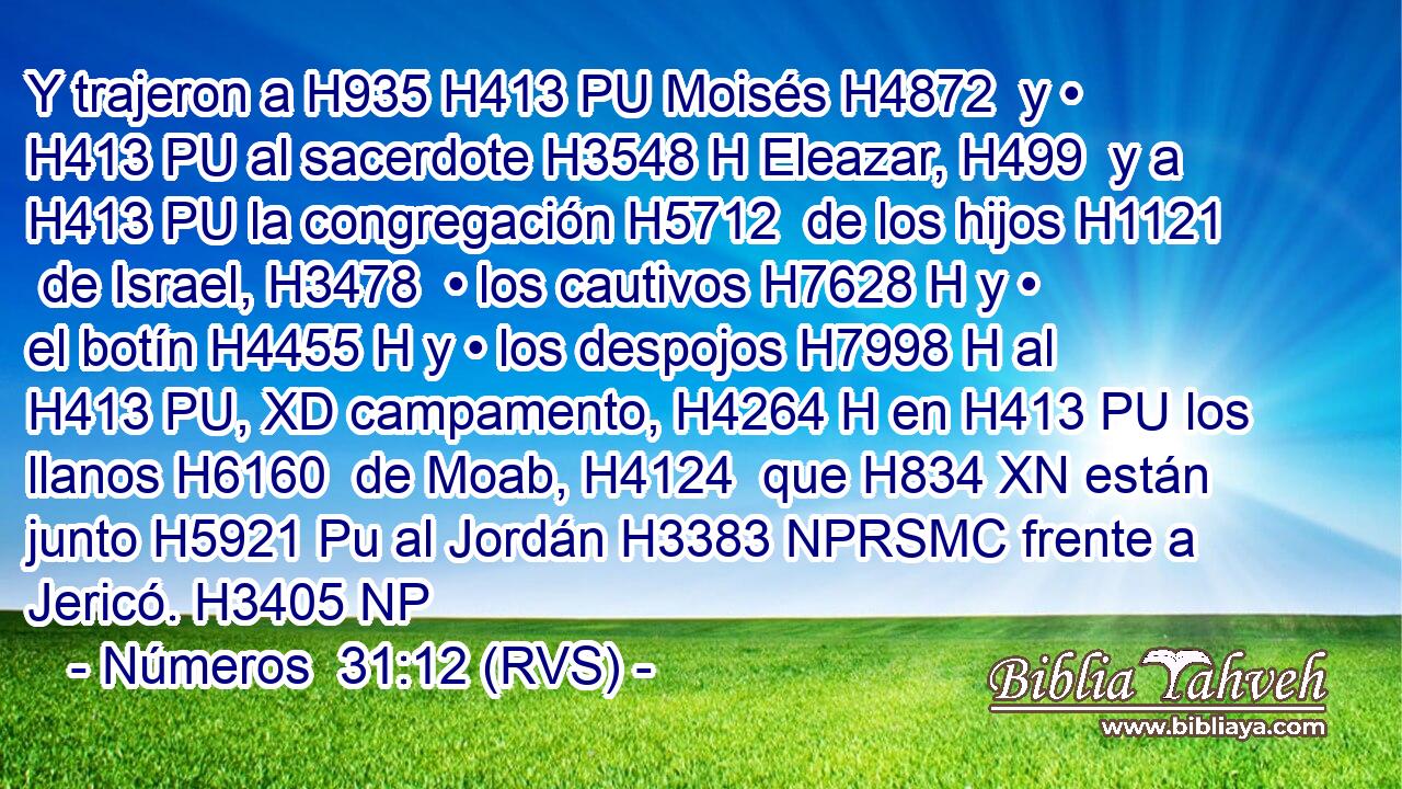 Y trajeron a H935 H413 PU Moisés H4872  y • H413 PU al sacerdote H3548 H Eleazar, H499  y a H413 PU la congregación H5712  de los hijos H1121  de Israel, H3478  • los cautivos H7628 H y • el botín H4455 H y • los despojos H7998 H al H413 PU, XD campamento, H4264 H en H413 PU los llanos H6160  de Moab, H4124  que H834 XN están junto H5921 Pu al Jordán H3383 NPRSMC frente a Jericó. H3405 NP