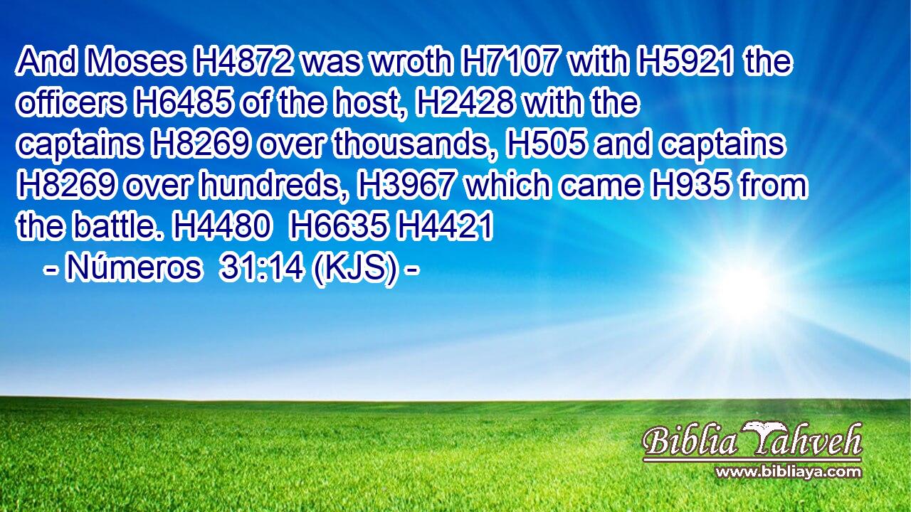 And Moses H4872 was wroth H7107 with H5921 the officers H6485 of the host, H2428 with the captains H8269 over thousands, H505 and captains H8269 over hundreds, H3967 which came H935 from the battle. H4480  H6635 H4421