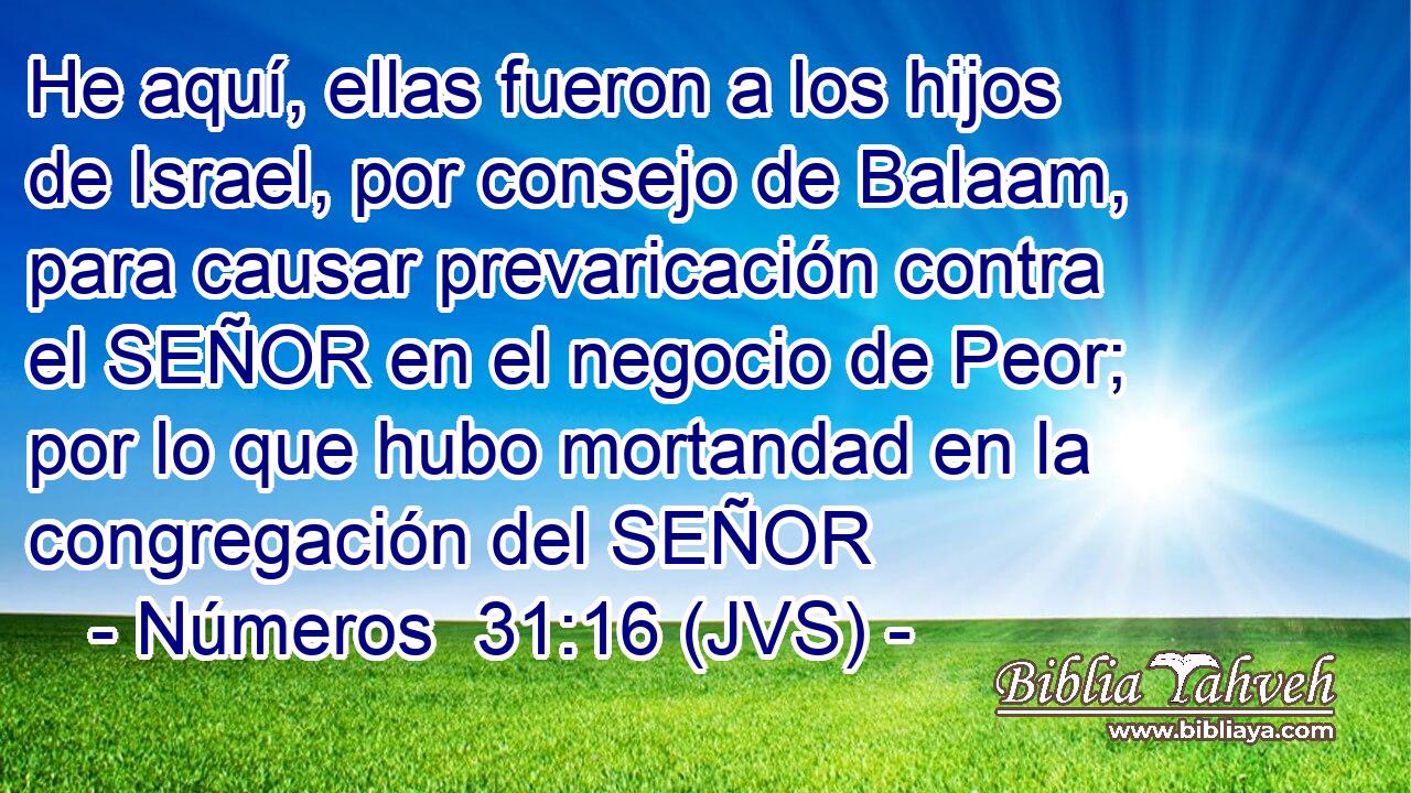 He aquí, ellas fueron a los hijos de Israel, por consejo de Balaam, para causar prevaricación contra el SEÑOR en el negocio de Peor; por lo que hubo mortandad en la congregación del SEÑOR