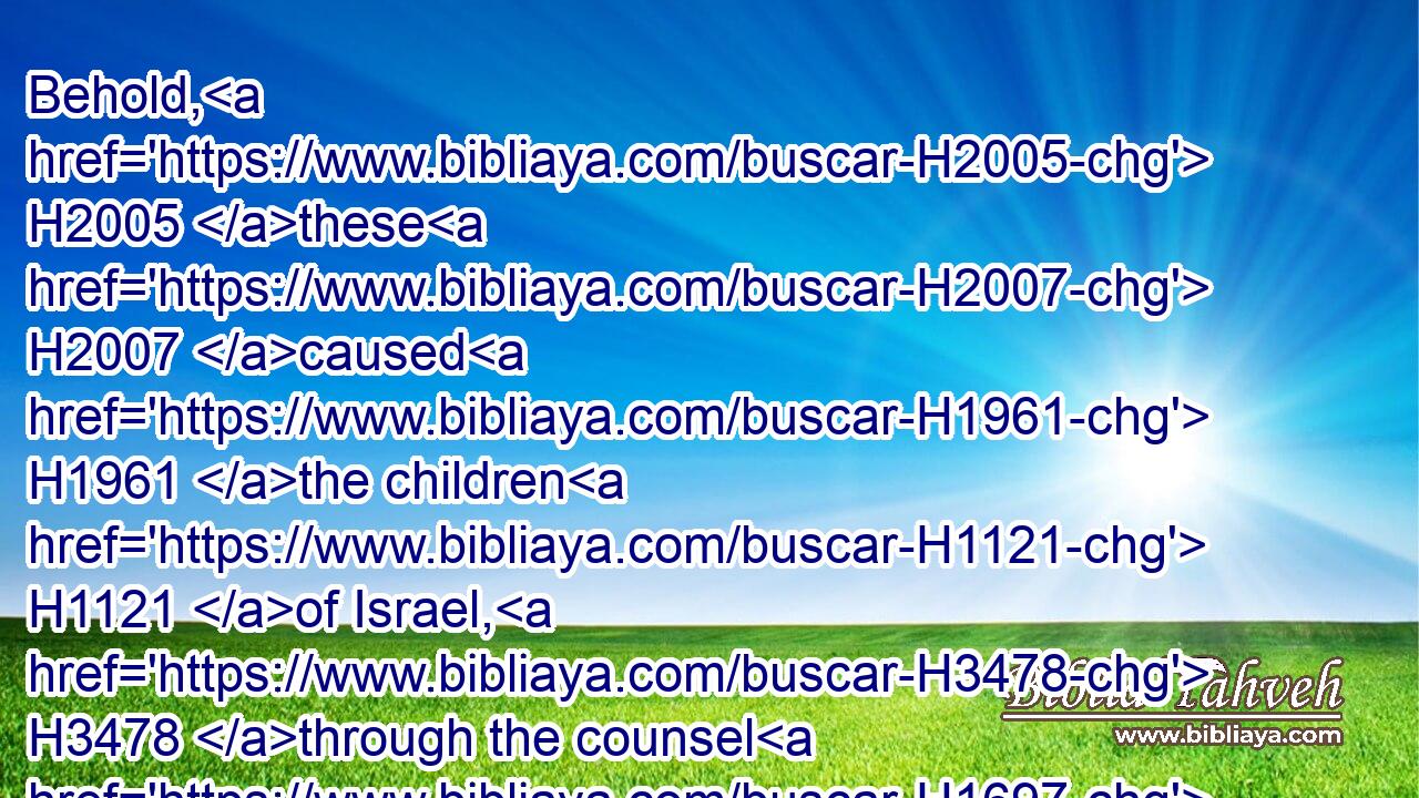 Behold, H2005 these H2007 caused H1961 the children H1121 of Israel, H3478 through the counsel H1697 of Balaam, H1109 to commit H4560 trespass H4604 against the LORD H3068 in H5921 the matter H1697 of Peor, H6465 and there was H1961 a plague H4046 among the congregation H5712 of the LORD.H3068