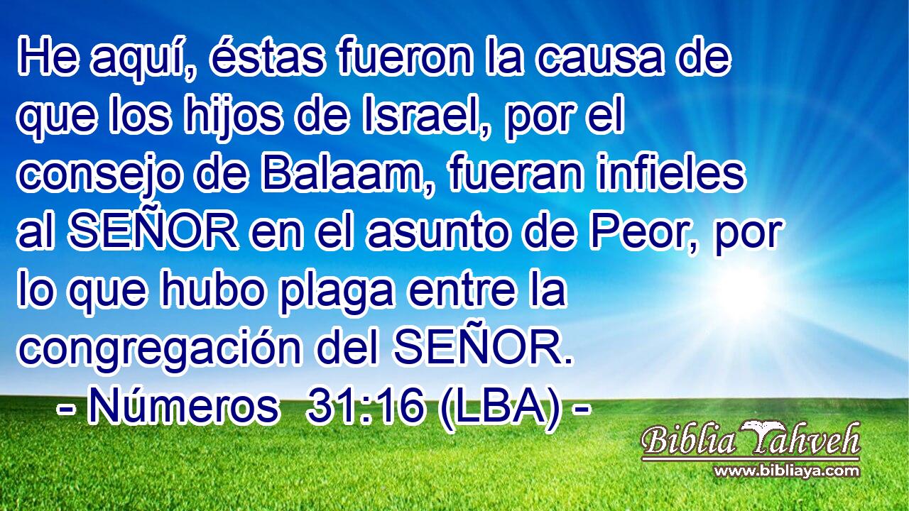 He aquí, éstas fueron la causa de que los hijos de Israel, por el consejo de Balaam, fueran infieles al SEÑOR en el asunto de Peor, por lo que hubo plaga entre la congregación del SEÑOR.