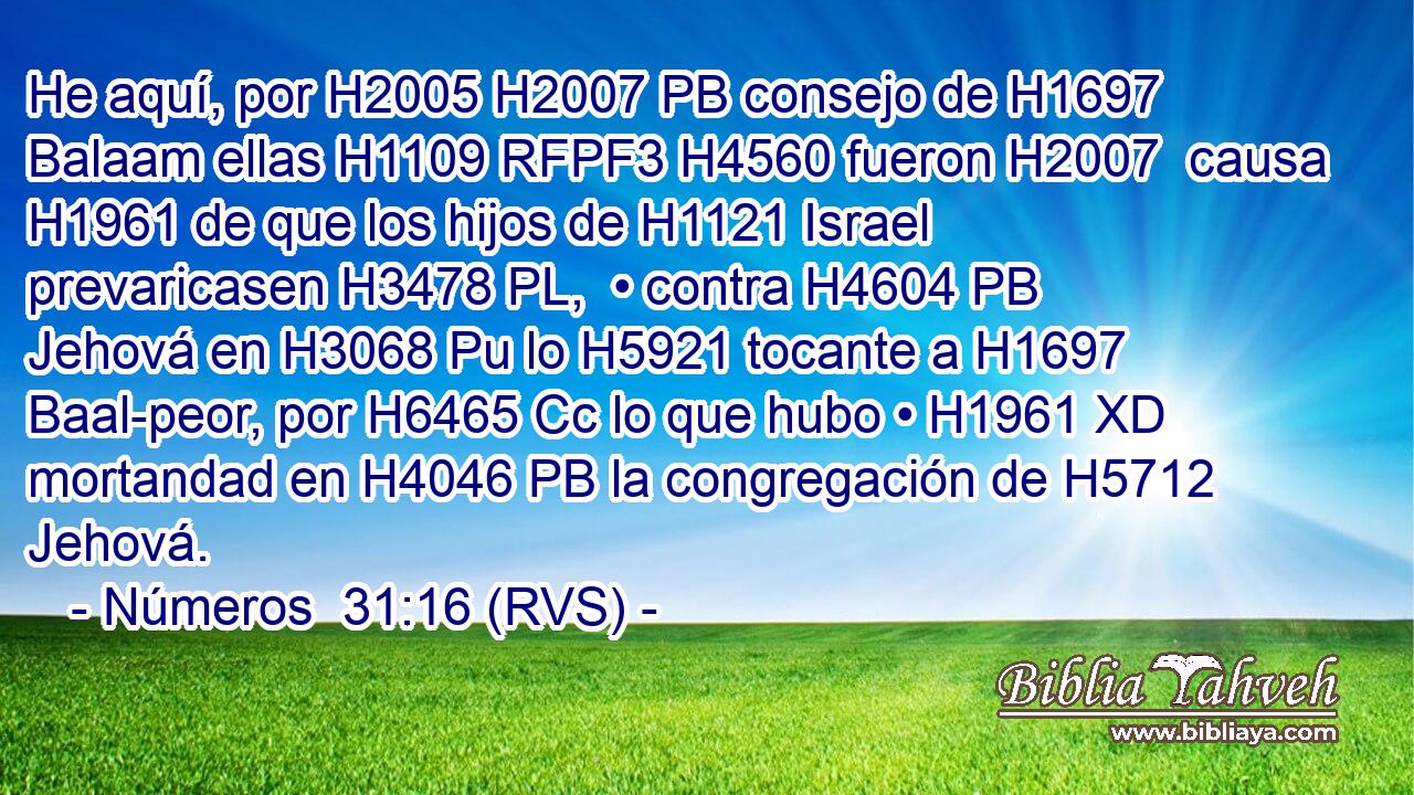He aquí, por H2005 H2007 PB consejo de H1697 Balaam ellas H1109 RFPF3 H4560 fueron H2007  causa H1961 de que los hijos de H1121 Israel prevaricasen H3478 PL,  • contra H4604 PB Jehová en H3068 Pu lo H5921 tocante a H1697 Baal-peor, por H6465 Cc lo que hubo • H1961 XD mortandad en H4046 PB la congregación de H5712 Jehová. 
