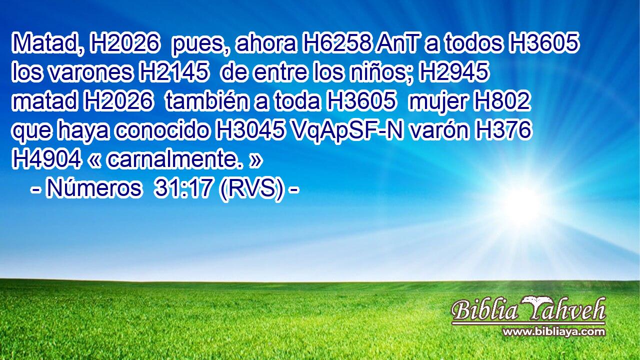 Matad, H2026  pues, ahora H6258 AnT a todos H3605  los varones H2145  de entre los niños; H2945  matad H2026  también a toda H3605  mujer H802  que haya conocido H3045 VqApSF-N varón H376  H4904 « carnalmente. » 