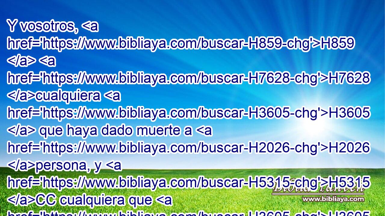 Y vosotros, H859  H7628 cualquiera H3605  que haya dado muerte a H2026 persona, y H5315 CC cualquiera que H3605 haya tocado • H5060 PB • muerto, permaneced H2491  • H2583 PM fuera del H2351 PL, XD campamento siete H4264  días, H7651  y H3117 os purificaréis al H2398 XD tercer • H7992 PB • día y H3117 CC • • • al H3117 XD séptimo, vosotros H7637  y H859 CC vuestros cautivos. H859  