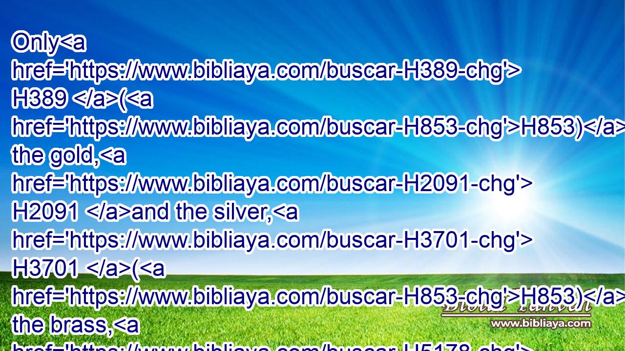 Only H389 (H853) the gold, H2091 and the silver, H3701 (H853) the brass, H5178 (H853) the iron, H1270 (H853) the tin, H913 and the lead,H5777