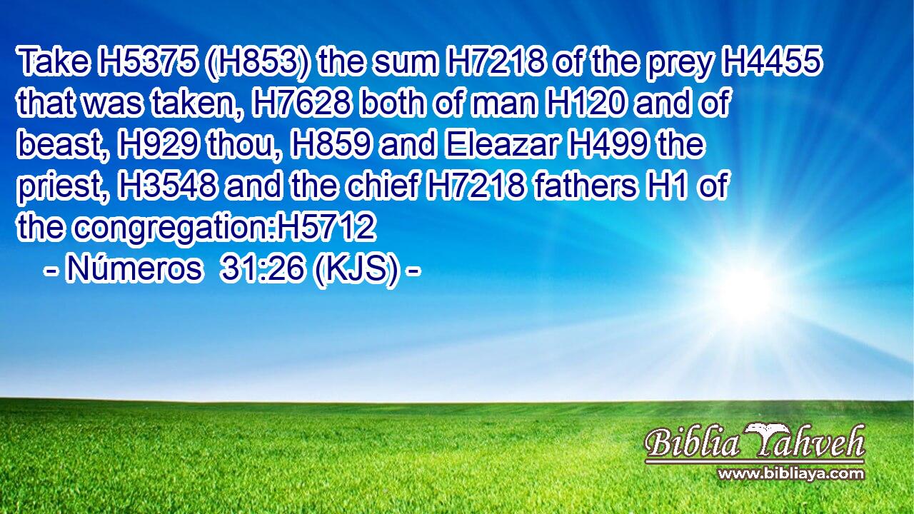 Take H5375 (H853) the sum H7218 of the prey H4455 that was taken, H7628 both of man H120 and of beast, H929 thou, H859 and Eleazar H499 the priest, H3548 and the chief H7218 fathers H1 of the congregation:H5712