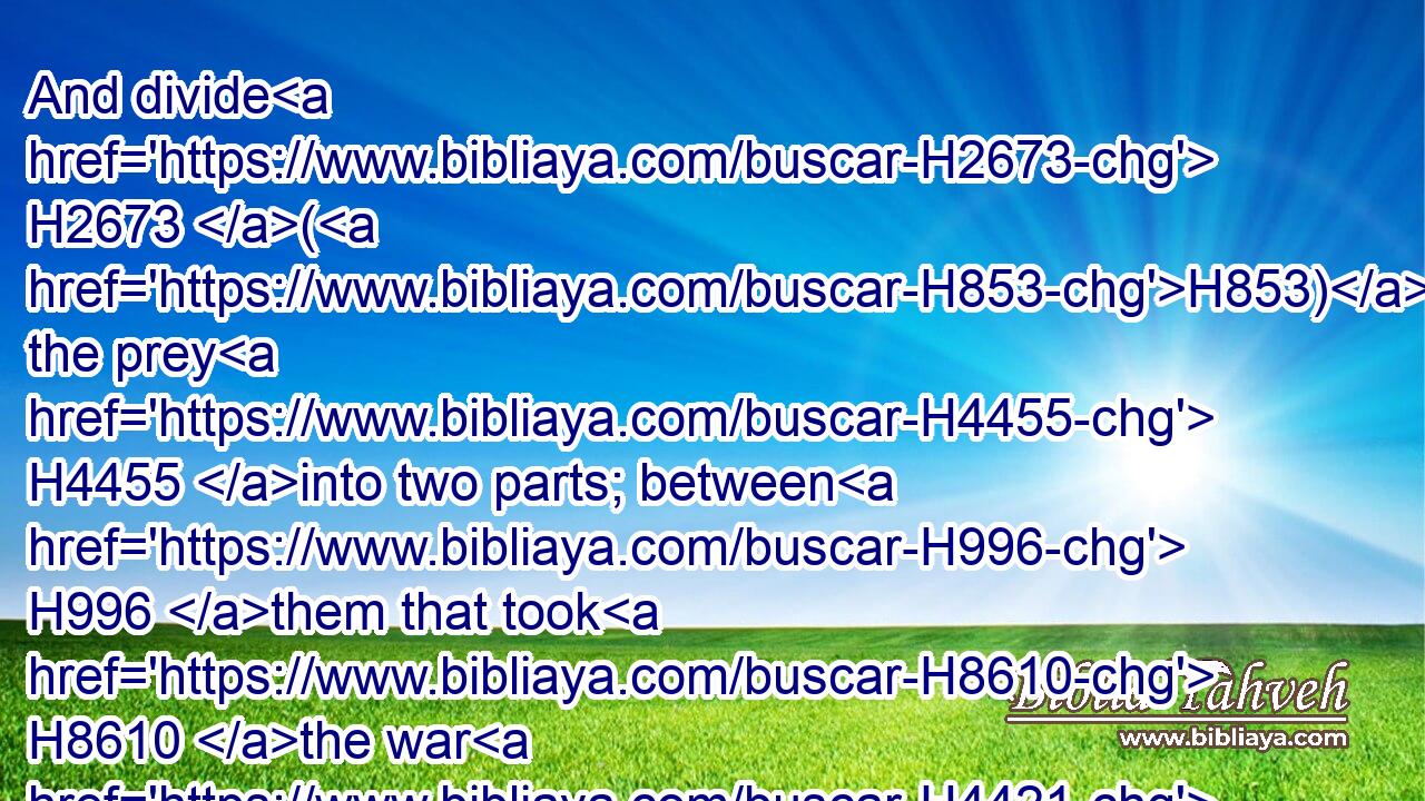 And divide H2673 (H853) the prey H4455 into two parts; between H996 them that took H8610 the war H4421 upon them, who went out H3318 to battle, H6635 and between H996 all H3605 the congregation:H5712