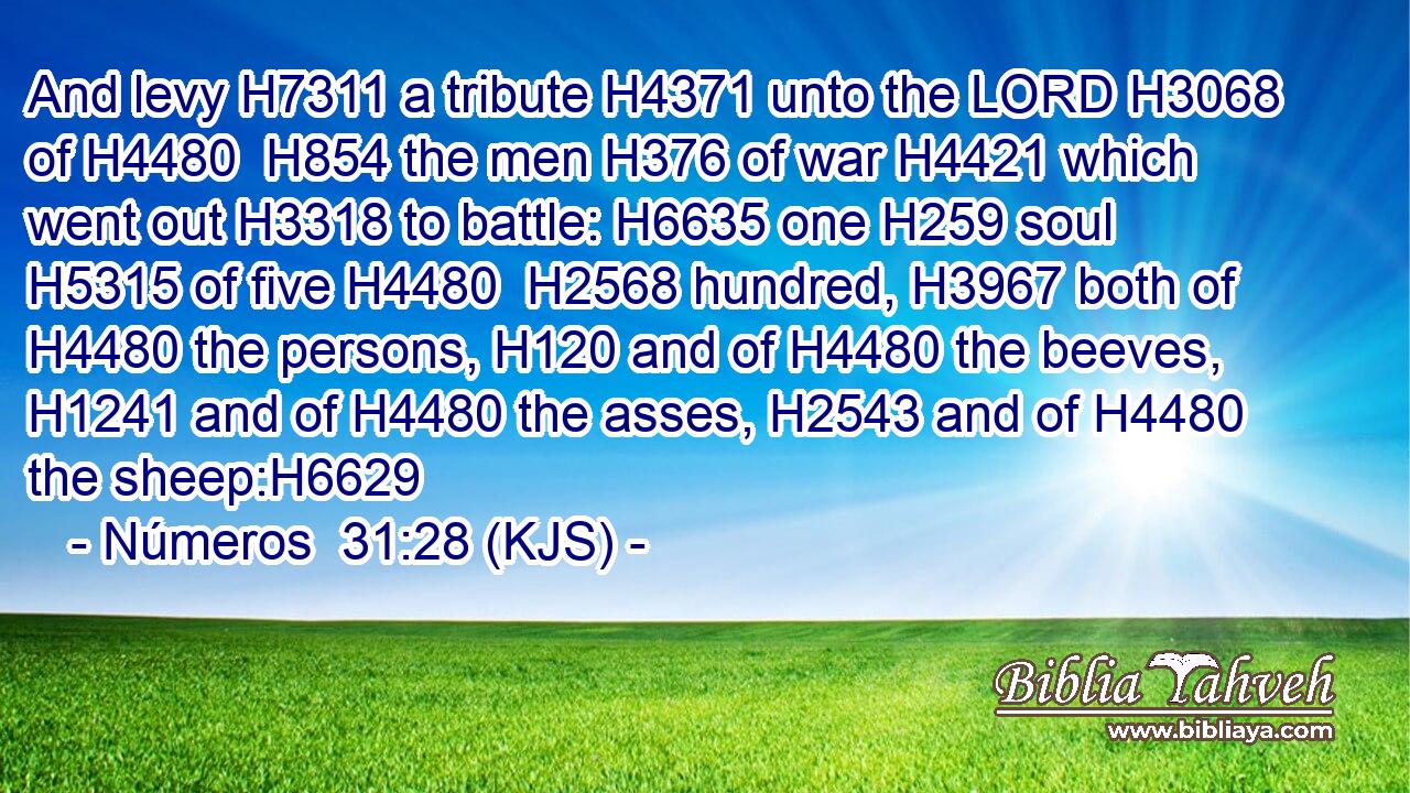 And levy H7311 a tribute H4371 unto the LORD H3068 of H4480  H854 the men H376 of war H4421 which went out H3318 to battle: H6635 one H259 soul H5315 of five H4480  H2568 hundred, H3967 both of H4480 the persons, H120 and of H4480 the beeves, H1241 and of H4480 the asses, H2543 and of H4480 the sheep:H6629