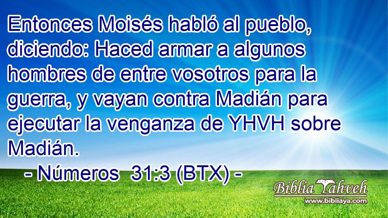 Entonces Moisés habló al pueblo, diciendo: Haced armar a algunos hombres de entre vosotros para la guerra, y vayan contra Madián para ejecutar la venganza de YHVH sobre Madián.