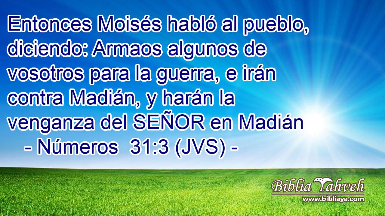 Entonces Moisés habló al pueblo, diciendo: Armaos algunos de vosotros para la guerra, e irán contra Madián, y harán la venganza del SEÑOR en Madián