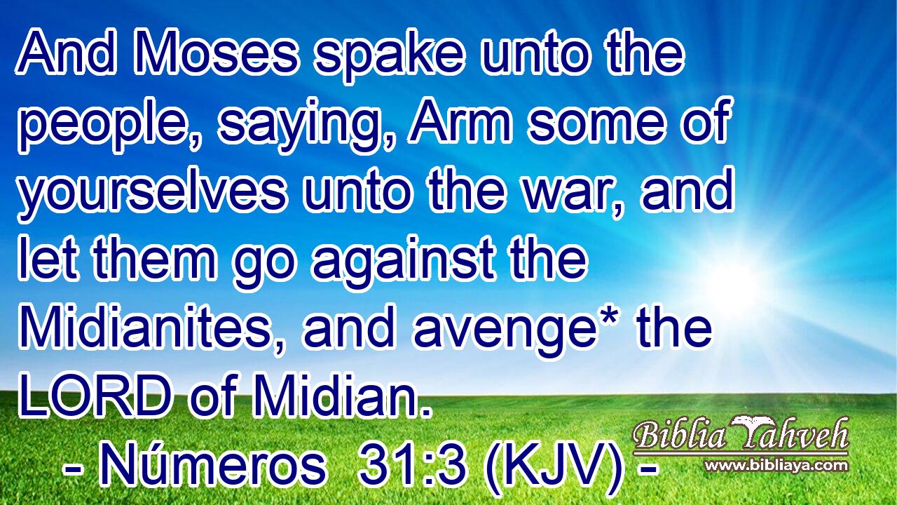 And Moses spake unto the people, saying, Arm some of yourselves unto the war, and let them go against the Midianites, and avenge* the LORD of Midian.