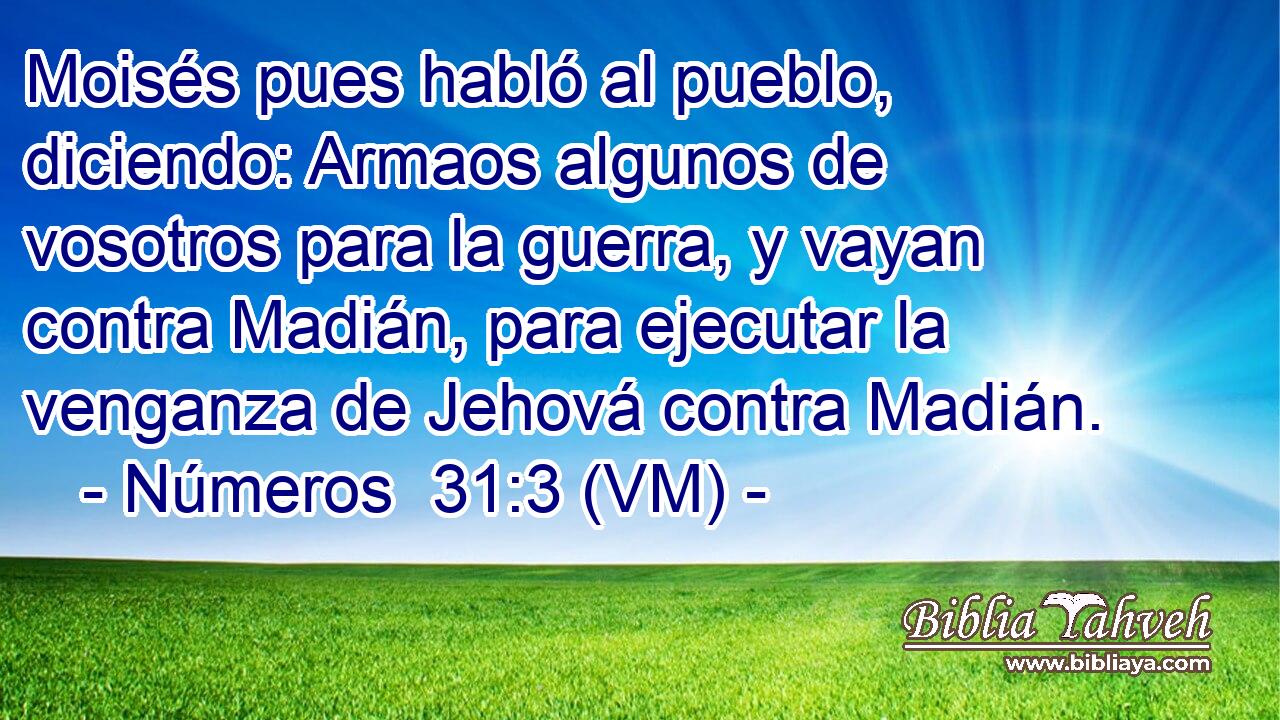  Moisés pues habló al pueblo, diciendo: Armaos algunos de vosotros para la guerra, y vayan contra Madián, para ejecutar la venganza de Jehová contra Madián. 